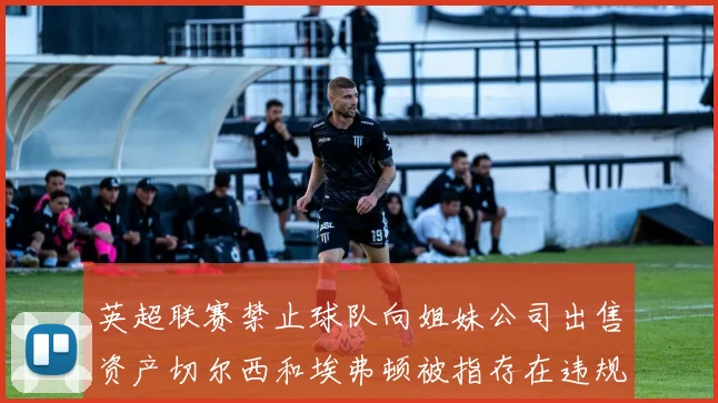 英超联赛禁止球队向姐妹公司出售资产切尔西和埃弗顿被指存在违规行为