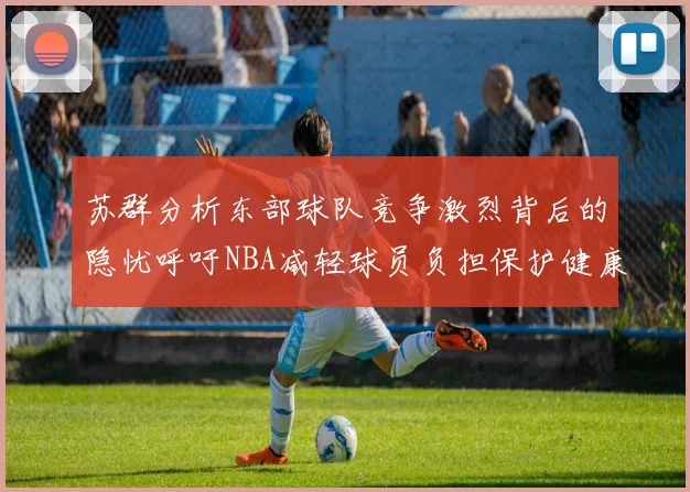 苏群分析东部球队竞争激烈背后的隐忧呼吁NBA减轻球员负担保护健康