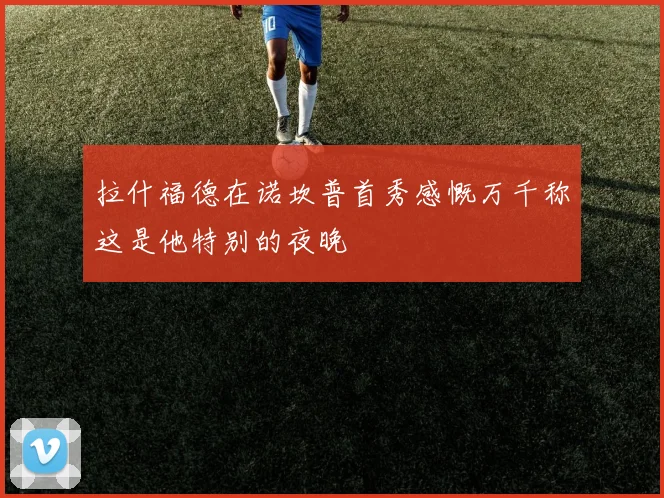 拉什福德在诺坎普首秀感慨万千称这是他特别的夜晚