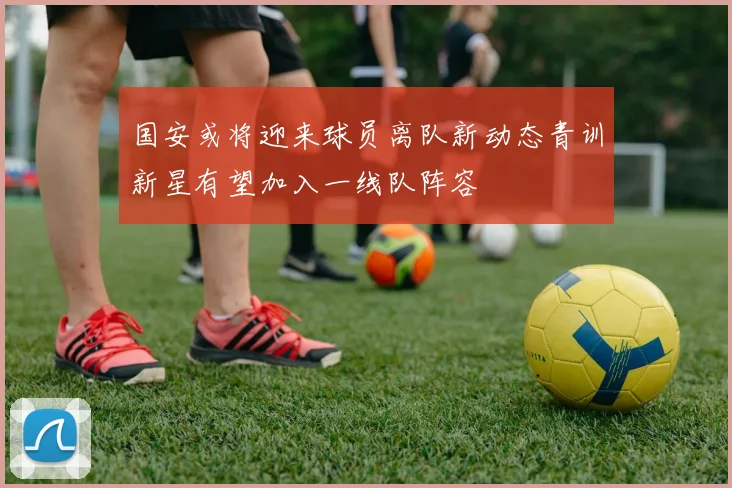 国安或将迎来球员离队新动态青训新星有望加入一线队阵容