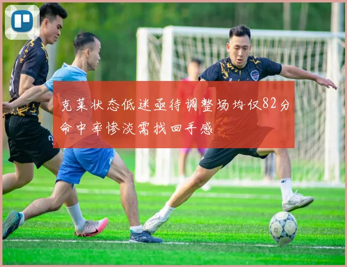 克莱状态低迷亟待调整场均仅82分命中率惨淡需找回手感