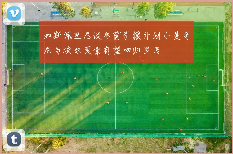 加斯佩里尼谈冬窗引援计划小曼奇尼与埃尔莫索有望回归罗马