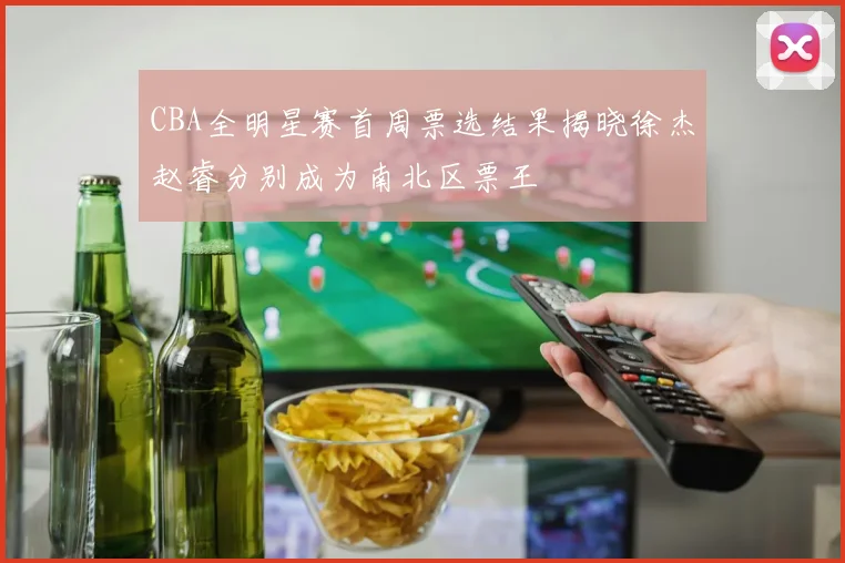 CBA全明星赛首周票选结果揭晓徐杰赵睿分别成为南北区票王