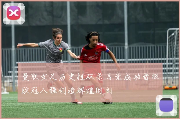 曼联女足历史性双杀马竞成功晋级欧冠八强创造辉煌时刻