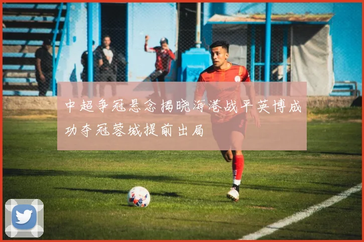 中超争冠悬念揭晓海港战平英博成功夺冠蓉城提前出局