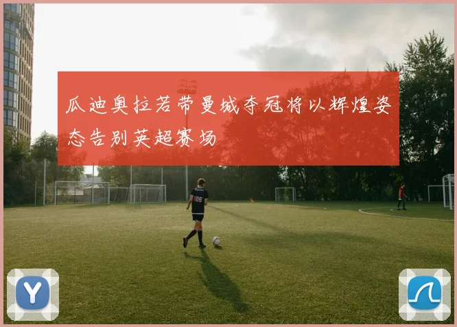 瓜迪奥拉若带曼城夺冠将以辉煌姿态告别英超赛场