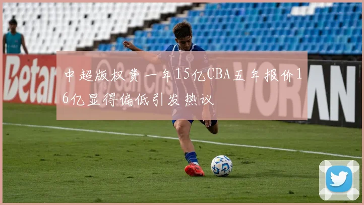 中超版权费一年15亿CBA五年报价16亿显得偏低引发热议