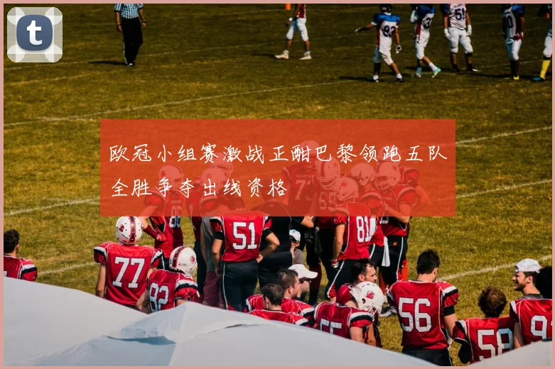 欧冠小组赛激战正酣巴黎领跑五队全胜争夺出线资格