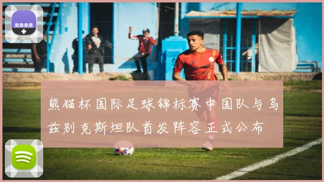 熊猫杯国际足球锦标赛中国队与乌兹别克斯坦队首发阵容正式公布