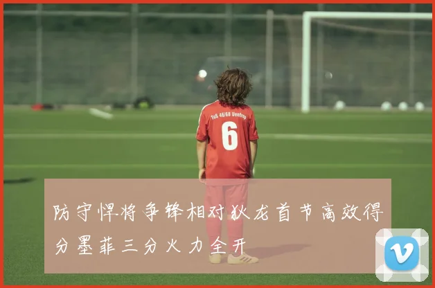 防守悍将争锋相对狄龙首节高效得分墨菲三分火力全开