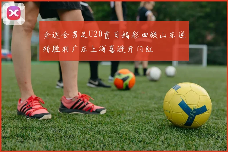 全运会男足U20首日精彩回顾山东逆转胜利广东上海喜迎开门红