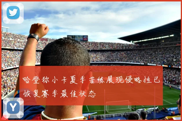 哈登称小卡夏季苦练展现侵略性已恢复赛季最佳状态