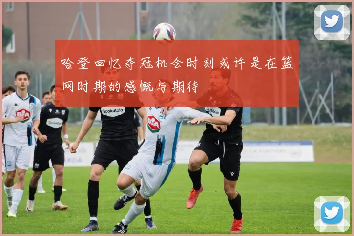 哈登回忆夺冠机会时刻或许是在篮网时期的感慨与期待