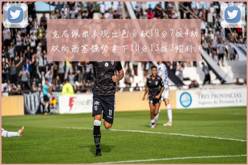 克尼佩尔表现出色贡献19分7板4助双向西塞强势拿下10分13板3帽科沃德也有17分2帽的精彩表现