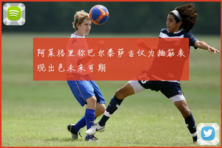 阿莱格里称巴尔泰萨吉仅为抽筋表现出色未来可期
