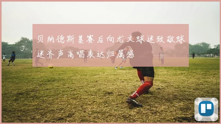 贝纳德斯基赛后向尤文球迷致敬球迷齐声高唱表达归属感
