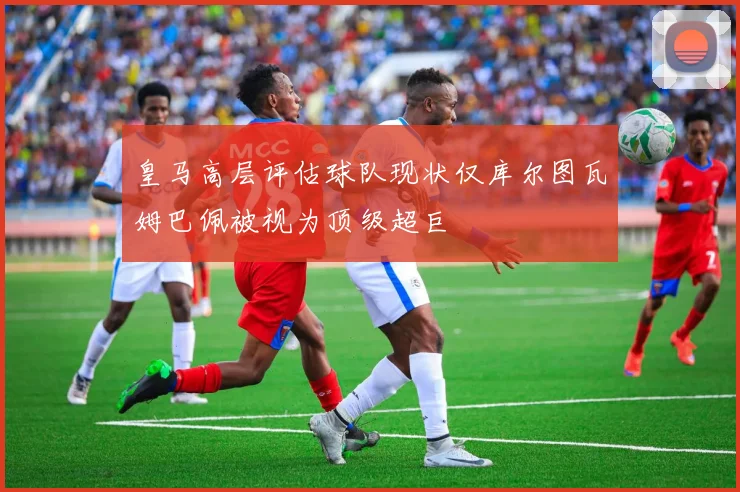 皇马高层评估球队现状仅库尔图瓦姆巴佩被视为顶级超巨