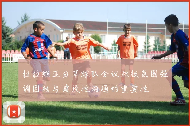 拉拉维亚分享球队会议积极氛围强调团结与建设性沟通的重要性