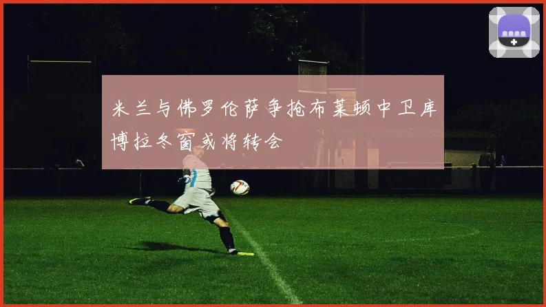 米兰与佛罗伦萨争抢布莱顿中卫库博拉冬窗或将转会