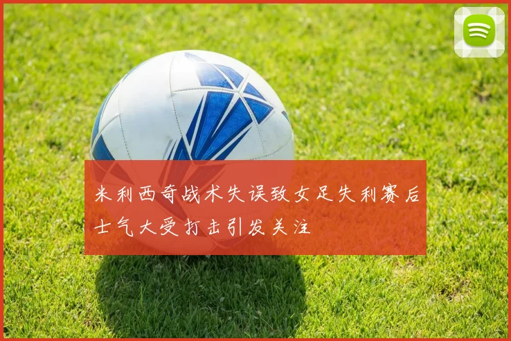 米利西奇战术失误致女足失利赛后士气大受打击引发关注