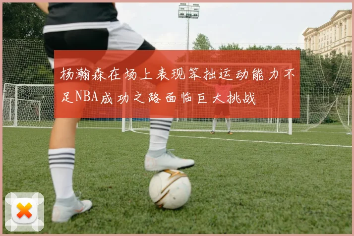 杨瀚森在场上表现笨拙运动能力不足NBA成功之路面临巨大挑战