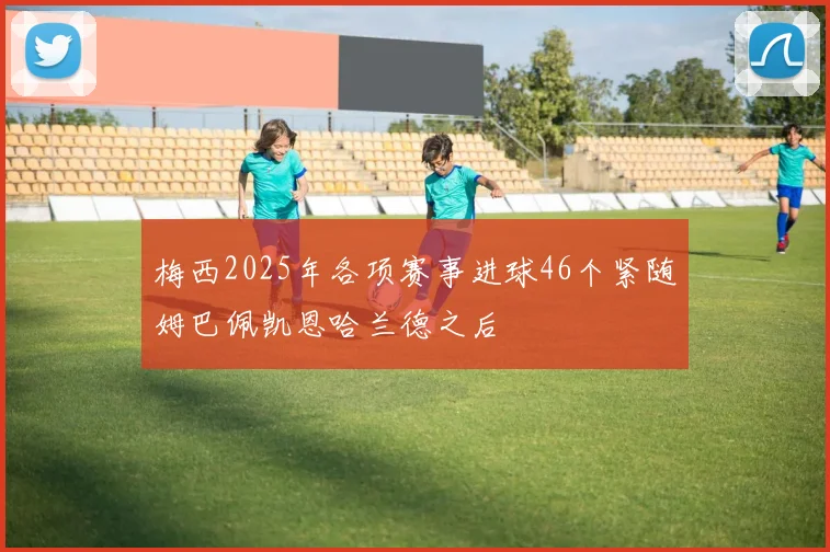 梅西2025年各项赛事进球46个紧随姆巴佩凯恩哈兰德之后