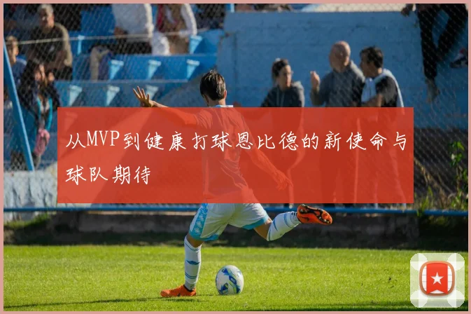 从MVP到健康打球恩比德的新使命与球队期待