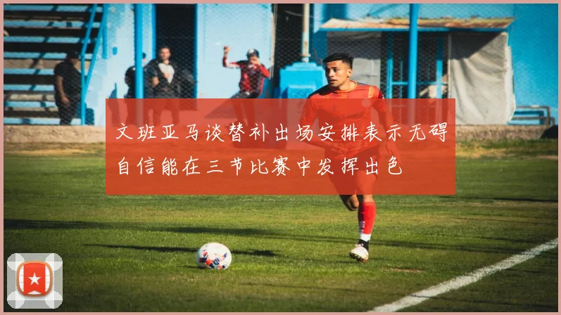 文班亚马谈替补出场安排表示无碍自信能在三节比赛中发挥出色