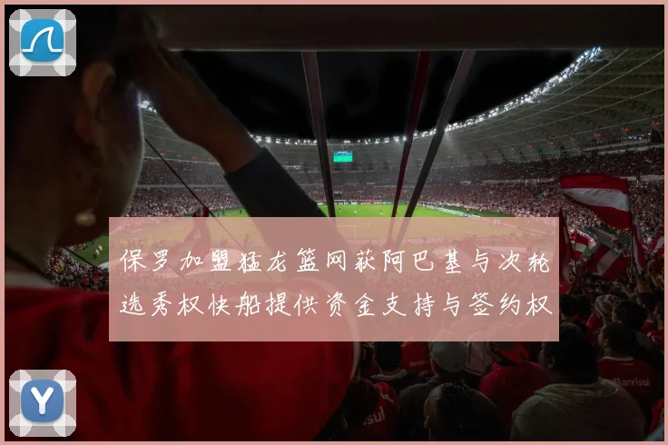 保罗加盟猛龙篮网获阿巴基与次轮选秀权快船提供资金支持与签约权