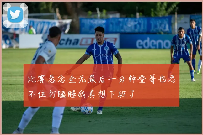 比赛悬念全无最后一分钟登哥也忍不住打瞌睡我真想下班了
