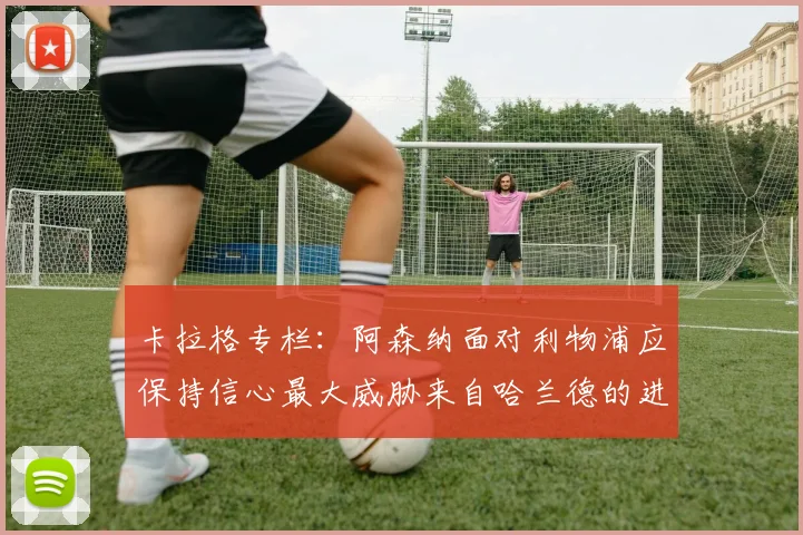 卡拉格专栏：阿森纳面对利物浦应保持信心最大威胁来自哈兰德的进攻能力