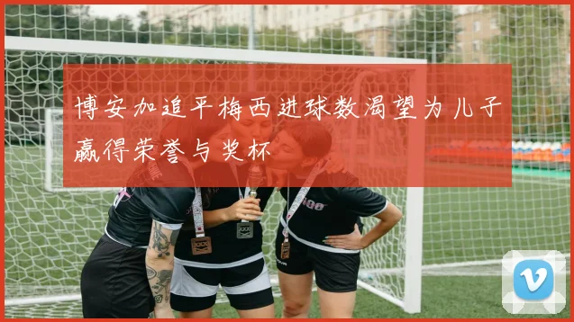 博安加追平梅西进球数渴望为儿子赢得荣誉与奖杯