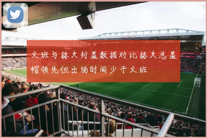 文班与赫夫封盖数据对比赫夫总盖帽领先但出场时间少于文班