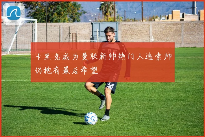 卡里克成为曼联新帅热门人选索帅仍抱有最后希望