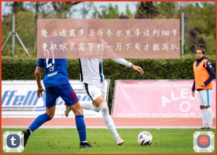 隆戈透露罗马与齐尔克泽谈判细节曼联球员需等到一月下旬才能离队