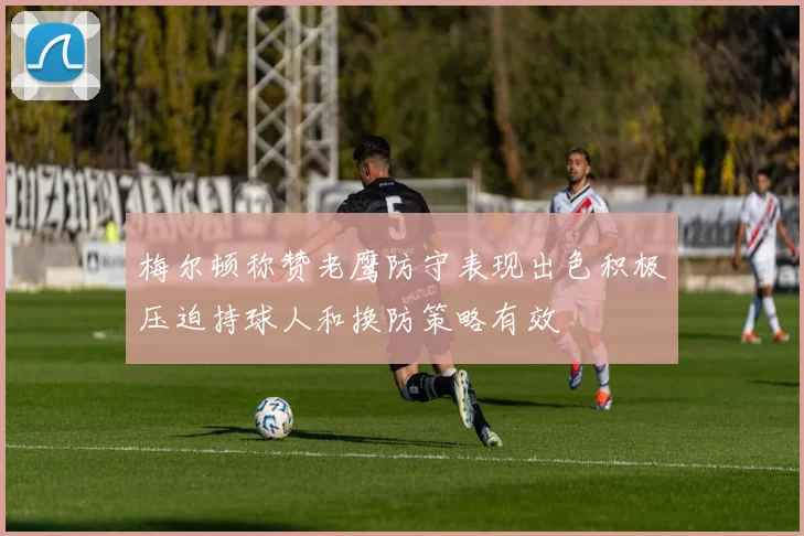 梅尔顿称赞老鹰防守表现出色积极压迫持球人和换防策略有效