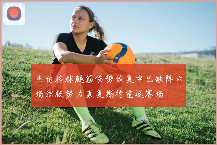 杰伦格林腿筋伤势恢复中已缺阵六场积极努力康复期待重返赛场
